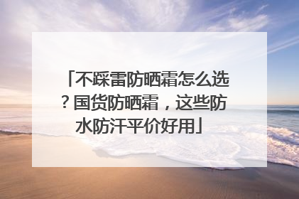 不踩雷防晒霜怎么选？国货防晒霜，这些防水防汗平价好用