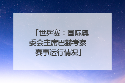 世乒赛：国际奥委会主席巴赫考察赛事运行情况
