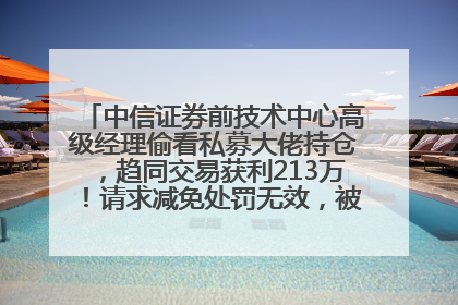 中信证券前技术中心高级经理偷看私募大佬持仓，趋同交易获利213万！请求减免处罚无效，被罚没426万