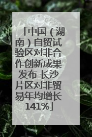 中国（湖南）自贸试验区对非合作创新成果发布 长沙片区对非贸易年均增长141%