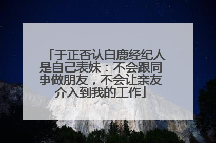 于正否认白鹿经纪人是自己表妹：不会跟同事做朋友，不会让亲友介入到我的工作