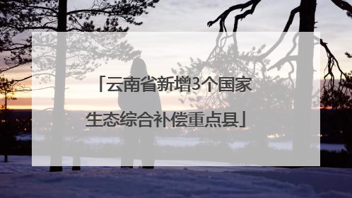 云南省新增3个国家生态综合补偿重点县