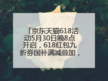 京东天猫618活动5月30日晚8点开启，618红包九折券国补满减叠加，力度堪比双十一