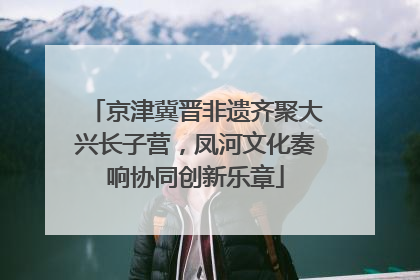 京津冀晋非遗齐聚大兴长子营，凤河文化奏响协同创新乐章