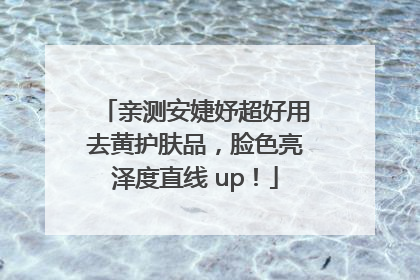亲测安婕妤超好用去黄护肤品，脸色亮泽度直线 up！