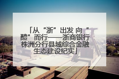 从“浙”出发 向“醴”而行——浙商银行株洲分行县域综合金融生态建设纪实