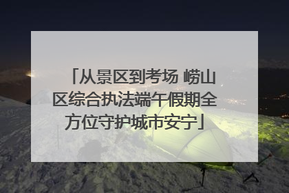 从景区到考场 崂山区综合执法端午假期全方位守护城市安宁
