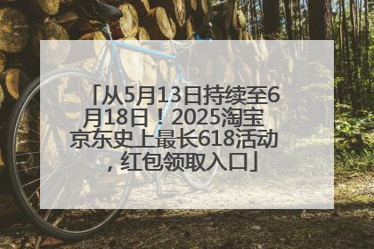 从5月13日持续至6月18日！2025淘宝京东史上最长618活动，红包领取入口