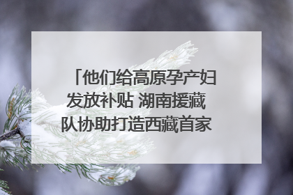他们给高原孕产妇发放补贴 湖南援藏队协助打造西藏首家高原产儿协同中心