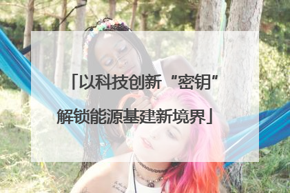 以科技创新“密钥”解锁能源基建新境界
