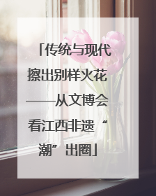 传统与现代擦出别样火花——从文博会看江西非遗“潮”出圈