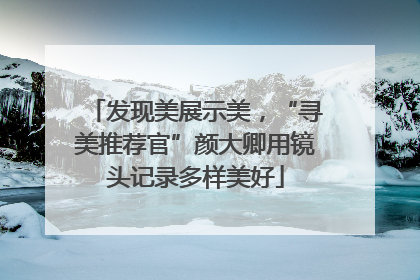 发现美展示美，“寻美推荐官”颜大卿用镜头记录多样美好