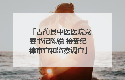 古蔺县中医医院党委书记陈锐 接受纪律审查和监察调查
