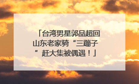 台湾男星郭品超回山东老家骑“三蹦子”赶大集被偶遇！