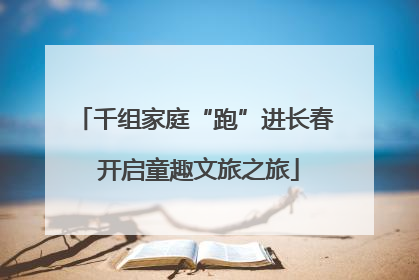 千组家庭“跑”进长春 开启童趣文旅之旅