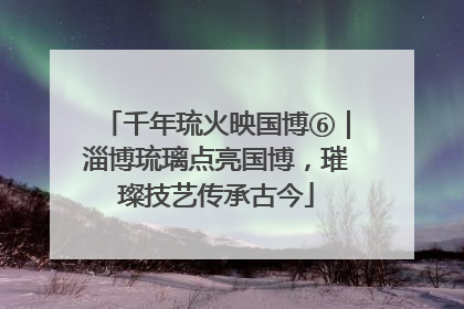 千年琉火映国博⑥｜淄博琉璃点亮国博，璀璨技艺传承古今