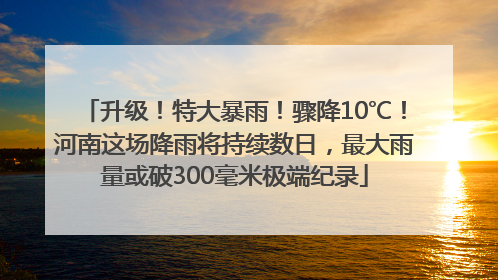 升级！特大暴雨！骤降10℃！河南这场降雨将持续数日，最大雨量或破300毫米极端纪录
