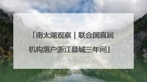 南太湖观察｜联合国直属机构落户浙江县城三年间