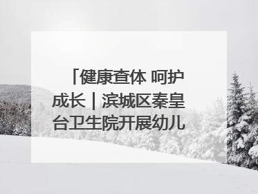 健康查体 呵护成长｜滨城区秦皇台卫生院开展幼儿园儿童健康体检