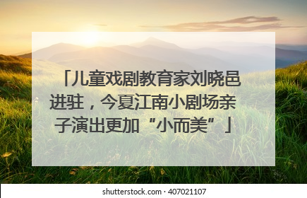 儿童戏剧教育家刘晓邑进驻，今夏江南小剧场亲子演出更加“小而美”