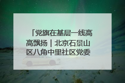 党旗在基层一线高高飘扬｜北京石景山区八角中里社区党委：用脚步丈量民生