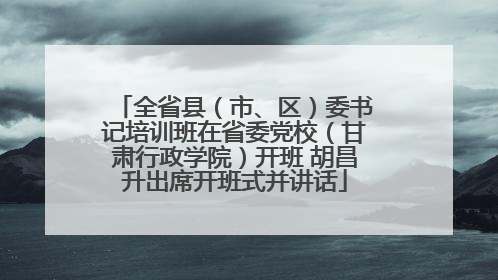 全省县（市、区）委书记培训班在省委党校（甘肃行政学院）开班 胡昌升出席开班式并讲话