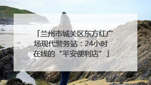 兰州市城关区东方红广场现代警务站：24小时在线的“平安便利店”