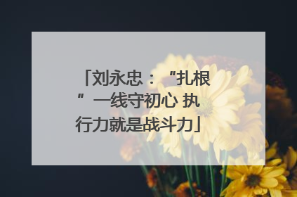 刘永忠：“扎根”一线守初心 执行力就是战斗力