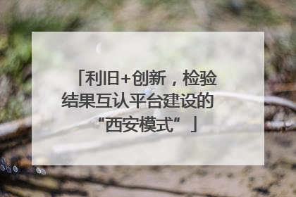 利旧+创新，检验结果互认平台建设的“西安模式”