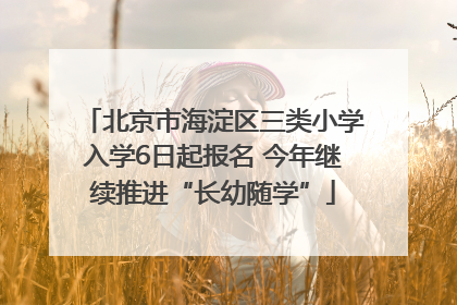 北京市海淀区三类小学入学6日起报名 今年继续推进“长幼随学”