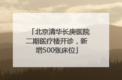 北京清华长庚医院二期医疗楼开诊，新增500张床位