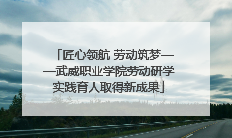 匠心领航 劳动筑梦——武威职业学院劳动研学实践育人取得新成果