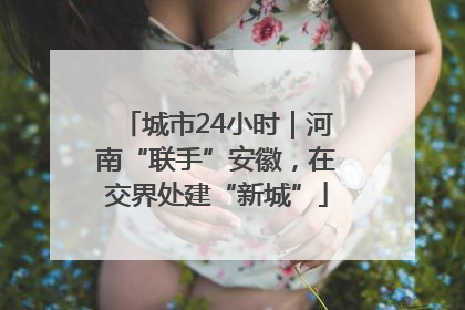 城市24小时｜河南“联手”安徽，在交界处建“新城”