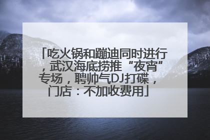 吃火锅和蹦迪同时进行，武汉海底捞推“夜宵”专场，聘帅气DJ打碟，门店：不加收费用