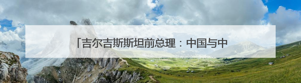吉尔吉斯斯坦前总理：中国与中亚合作新亮点不断，原因在这里