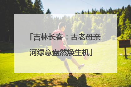 吉林长春：古老母亲河绿意盎然焕生机