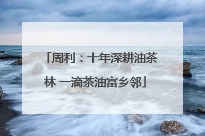 周利：十年深耕油茶林 一滴茶油富乡邻
