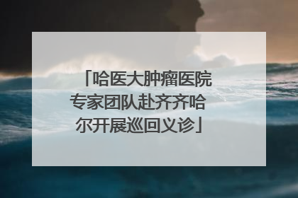 哈医大肿瘤医院专家团队赴齐齐哈尔开展巡回义诊