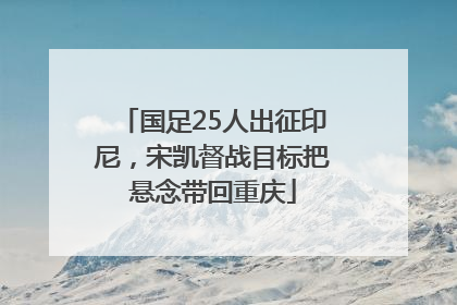 国足25人出征印尼，宋凯督战目标把悬念带回重庆