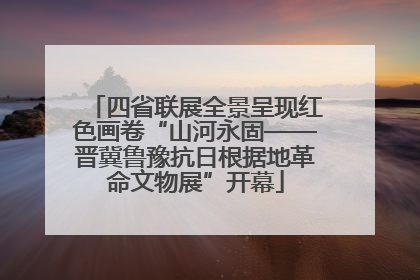 四省联展全景呈现红色画卷“山河永固——晋冀鲁豫抗日根据地革命文物展”开幕