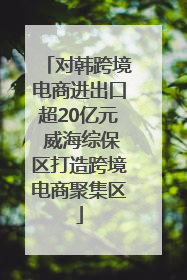 对韩跨境电商进出口超20亿元 威海综保区打造跨境电商聚集区