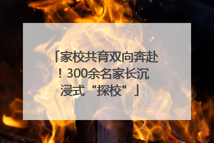 家校共育双向奔赴！300余名家长沉浸式“探校”