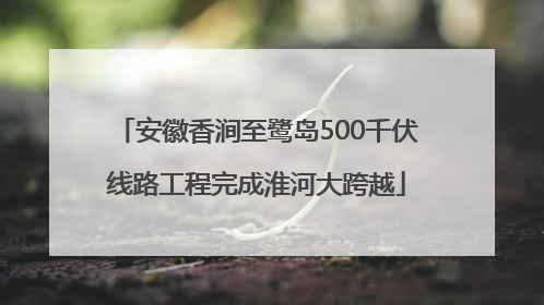 安徽香涧至鹭岛500千伏线路工程完成淮河大跨越