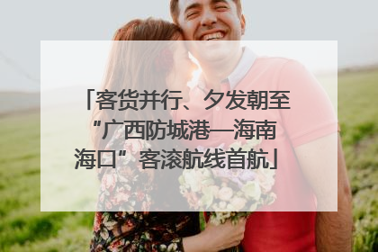 客货并行、夕发朝至 “广西防城港—海南海口”客滚航线首航