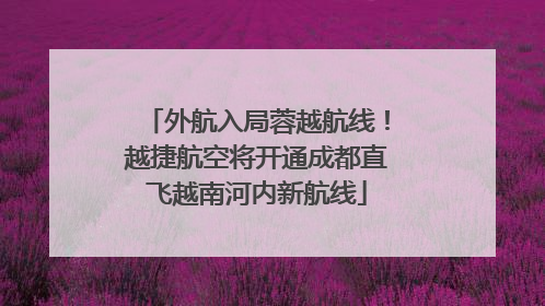 外航入局蓉越航线！越捷航空将开通成都直飞越南河内新航线