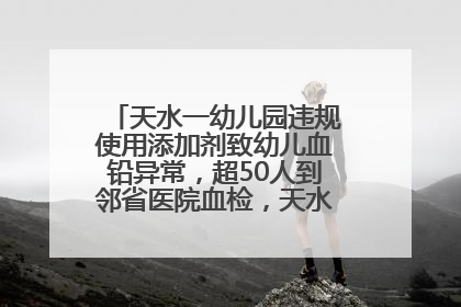 天水一幼儿园违规使用添加剂致幼儿血铅异常，超50人到邻省医院血检，天水派专员到西安协助