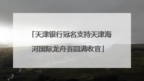 天津银行冠名支持天津海河国际龙舟赛圆满收官