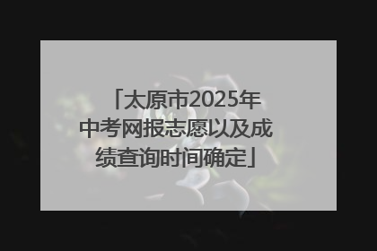 太原市2025年中考网报志愿以及成绩查询时间确定