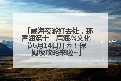 威海夜游好去处，那香海第十三届海岛文化节6月14日开幕！保姆级攻略来啦~