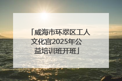 威海市环翠区工人文化宫2025年公益培训班开班